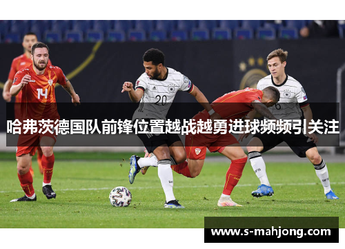 哈弗茨德国队前锋位置越战越勇进球频频引关注